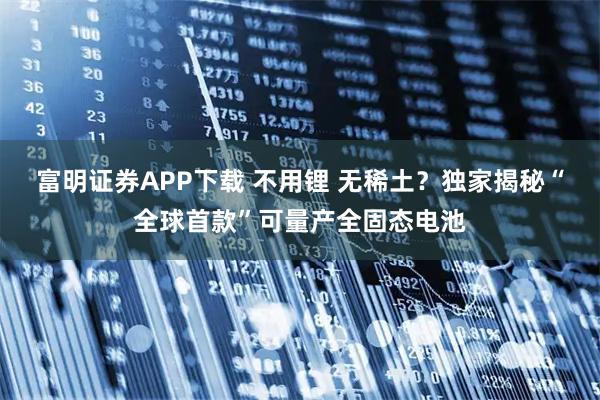 富明证券APP下载 不用锂 无稀土？独家揭秘“全球首款”可量产全固态电池